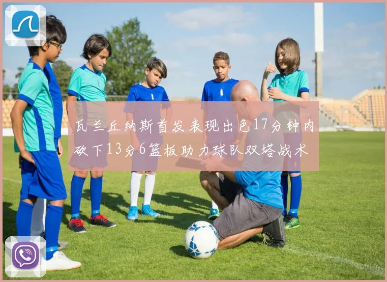 瓦兰丘纳斯首发表现出色17分钟内砍下13分6篮板助力球队双塔战术