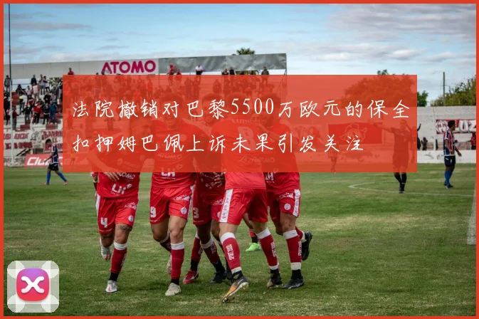 法院撤销对巴黎5500万欧元的保全扣押姆巴佩上诉未果引发关注