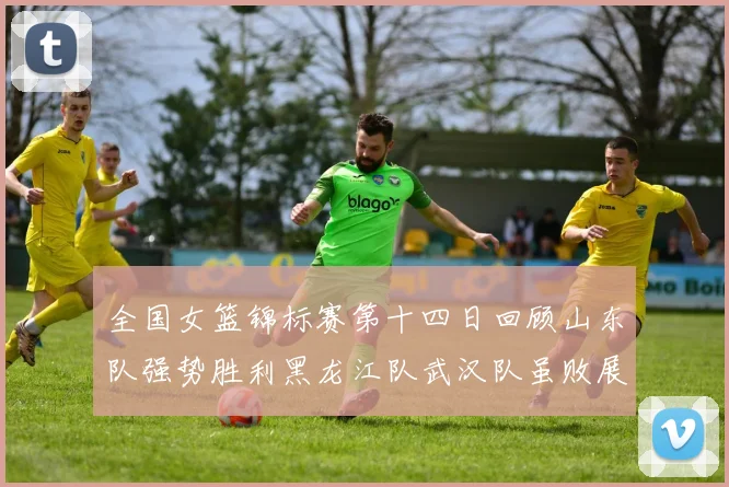 全国女篮锦标赛第十四日回顾山东队强势胜利黑龙江队武汉队虽败展现顽强精神