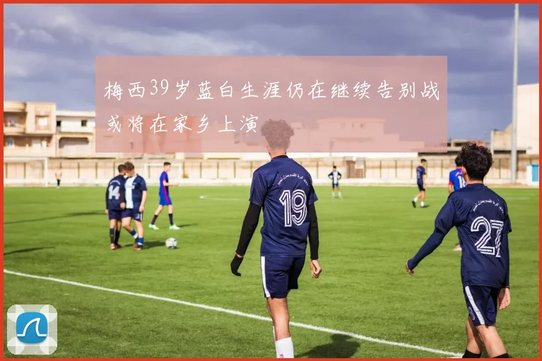 梅西39岁蓝白生涯仍在继续告别战或将在家乡上演
