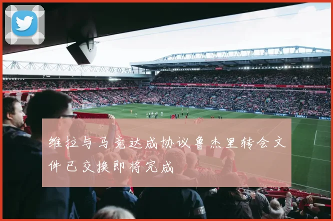 维拉与马竞达成协议鲁杰里转会文件已交换即将完成