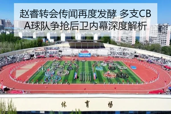 赵睿转会传闻再度发酵 多支CBA球队争抢后卫内幕深度解析